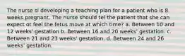 The nurse si developing a teaching plan for a patient who is 8 weeks pregnant. The nurse should tel the patient that she can expect ot feel the fetus move at which time? a. Between 10 and 12 weeks' gestation b. Between 16 and 20 weeks' gestation. c. Between 21 and 23 weeks' gestation. d. Between 24 and 26 weeks' gestation.