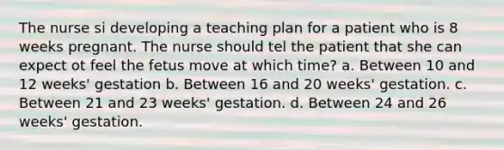 The nurse si developing a teaching plan for a patient who is 8 weeks pregnant. The nurse should tel the patient that she can expect ot feel the fetus move at which time? a. Between 10 and 12 weeks' gestation b. Between 16 and 20 weeks' gestation. c. Between 21 and 23 weeks' gestation. d. Between 24 and 26 weeks' gestation.