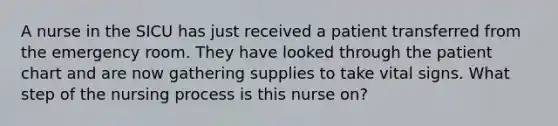 A nurse in the SICU has just received a patient transferred from the emergency room. They have looked through the patient chart and are now gathering supplies to take vital signs. What step of the nursing process is this nurse on?