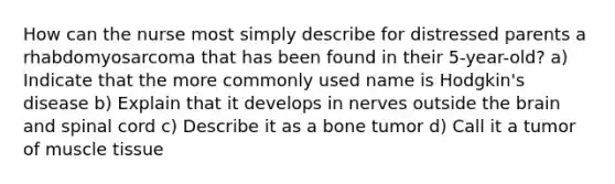 How can the nurse most simply describe for distressed parents a rhabdomyosarcoma that has been found in their 5-year-old? a) Indicate that the more commonly used name is Hodgkin's disease b) Explain that it develops in nerves outside the brain and spinal cord c) Describe it as a bone tumor d) Call it a tumor of muscle tissue