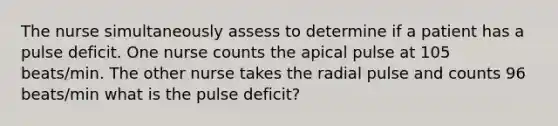 The nurse simultaneously assess to determine if a patient has a pulse deficit. One nurse counts the apical pulse at 105 beats/min. The other nurse takes the radial pulse and counts 96 beats/min what is the pulse deficit?