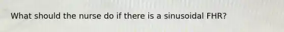What should the nurse do if there is a sinusoidal FHR?