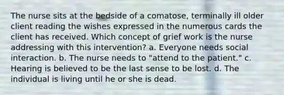 The nurse sits at the bedside of a comatose, terminally ill older client reading the wishes expressed in the numerous cards the client has received. Which concept of grief work is the nurse addressing with this intervention? a. Everyone needs social interaction. b. The nurse needs to "attend to the patient." c. Hearing is believed to be the last sense to be lost. d. The individual is living until he or she is dead.