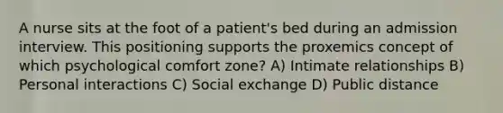 A nurse sits at the foot of a patient's bed during an admission interview. This positioning supports the proxemics concept of which psychological comfort zone? A) Intimate relationships B) Personal interactions C) Social exchange D) Public distance