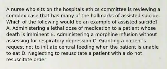 A nurse who sits on the hospitals ethics committee is reviewing a complex case that has many of the hallmarks of assisted suicide. Which of the following would be an example of assisted suicide? A. Administering a lethal dose of medication to a patient whose death is imminent B. Administering a morphine infusion without assessing for respiratory depression C. Granting a patient's request not to initiate central feeding when the patient is unable to eat D. Neglecting to resuscitate a patient with a do not resuscitate order