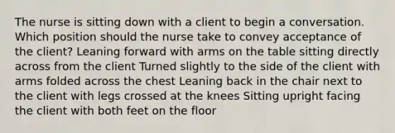 The nurse is sitting down with a client to begin a conversation. Which position should the nurse take to convey acceptance of the client? Leaning forward with arms on the table sitting directly across from the client Turned slightly to the side of the client with arms folded across the chest Leaning back in the chair next to the client with legs crossed at the knees Sitting upright facing the client with both feet on the floor