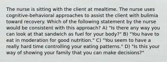 The nurse is sitting with the client at mealtime. The nurse uses cognitive-behavioral approaches to assist the client with bulimia toward recovery. Which of the following statement by the nurse would be consistent with this approach? A) "Is there any way you can look at that sandwich as fuel for your body?" B) "You have to eat in moderation for good nutrition." C) "You seem to have a really hard time controlling your eating patterns." D) "Is this your way of showing your family that you can make decisions?"