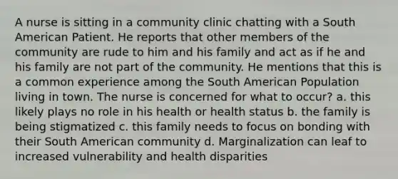 A nurse is sitting in a community clinic chatting with a South American Patient. He reports that other members of the community are rude to him and his family and act as if he and his family are not part of the community. He mentions that this is a common experience among the South American Population living in town. The nurse is concerned for what to occur? a. this likely plays no role in his health or health status b. the family is being stigmatized c. this family needs to focus on bonding with their South American community d. Marginalization can leaf to increased vulnerability and health disparities