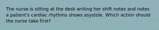 The nurse is sitting at the desk writing her shift notes and notes a patient's cardiac rhythms shows asystole. Which action should the nurse take first?