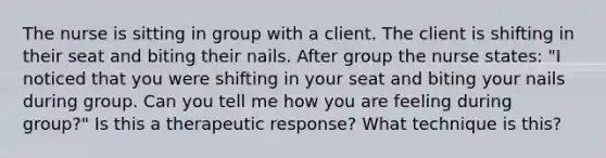 The nurse is sitting in group with a client. The client is shifting in their seat and biting their nails. After group the nurse states: "I noticed that you were shifting in your seat and biting your nails during group. Can you tell me how you are feeling during group?" Is this a therapeutic response? What technique is this?