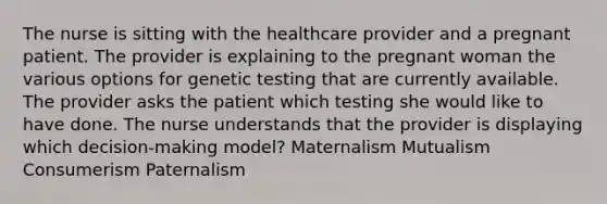 The nurse is sitting with the healthcare provider and a pregnant patient. The provider is explaining to the pregnant woman the various options for genetic testing that are currently available. The provider asks the patient which testing she would like to have done. The nurse understands that the provider is displaying which decision-making model? Maternalism Mutualism Consumerism Paternalism