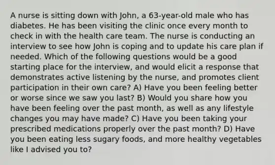 A nurse is sitting down with John, a 63-year-old male who has diabetes. He has been visiting the clinic once every month to check in with the health care team. The nurse is conducting an interview to see how John is coping and to update his care plan if needed. Which of the following questions would be a good starting place for the interview, and would elicit a response that demonstrates active listening by the nurse, and promotes client participation in their own care? A) Have you been feeling better or worse since we saw you last? B) Would you share how you have been feeling over the past month, as well as any lifestyle changes you may have made? C) Have you been taking your prescribed medications properly over the past month? D) Have you been eating less sugary foods, and more healthy vegetables like I advised you to?