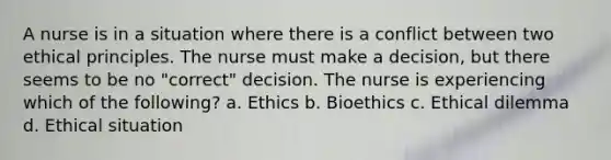 A nurse is in a situation where there is a conflict between two ethical principles. The nurse must make a decision, but there seems to be no "correct" decision. The nurse is experiencing which of the following? a. Ethics b. Bioethics c. Ethical dilemma d. Ethical situation