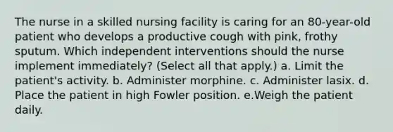 The nurse in a skilled nursing facility is caring for an 80-year-old patient who develops a productive cough with pink, frothy sputum. Which independent interventions should the nurse implement immediately? (Select all that apply.) a. Limit the patient's activity. b. Administer morphine. c. Administer lasix. d. Place the patient in high Fowler position. e.Weigh the patient daily.