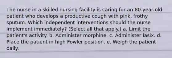 The nurse in a skilled nursing facility is caring for an 80-year-old patient who develops a productive cough with pink, frothy sputum. Which independent interventions should the nurse implement immediately? (Select all that apply.) a. Limit the patient's activity. b. Administer morphine. c. Administer lasix. d. Place the patient in high Fowler position. e. Weigh the patient daily.