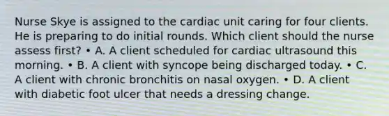 Nurse Skye is assigned to the cardiac unit caring for four clients. He is preparing to do initial rounds. Which client should the nurse assess first? • A. A client scheduled for cardiac ultrasound this morning. • B. A client with syncope being discharged today. • C. A client with chronic bronchitis on nasal oxygen. • D. A client with diabetic foot ulcer that needs a dressing change.