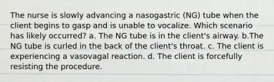 The nurse is slowly advancing a nasogastric (NG) tube when the client begins to gasp and is unable to vocalize. Which scenario has likely occurred? a. The NG tube is in the client's airway. b.The NG tube is curled in the back of the client's throat. c. The client is experiencing a vasovagal reaction. d. The client is forcefully resisting the procedure.