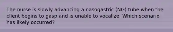 The nurse is slowly advancing a nasogastric (NG) tube when the client begins to gasp and is unable to vocalize. Which scenario has likely occurred?