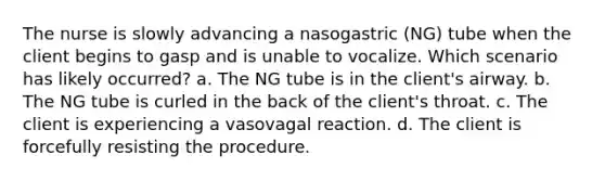 The nurse is slowly advancing a nasogastric (NG) tube when the client begins to gasp and is unable to vocalize. Which scenario has likely occurred? a. The NG tube is in the client's airway. b. The NG tube is curled in the back of the client's throat. c. The client is experiencing a vasovagal reaction. d. The client is forcefully resisting the procedure.