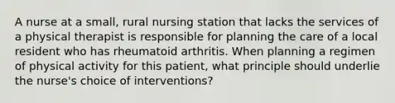 A nurse at a small, rural nursing station that lacks the services of a physical therapist is responsible for planning the care of a local resident who has rheumatoid arthritis. When planning a regimen of physical activity for this patient, what principle should underlie the nurse's choice of interventions?