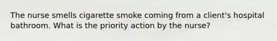 The nurse smells cigarette smoke coming from a client's hospital bathroom. What is the priority action by the nurse?