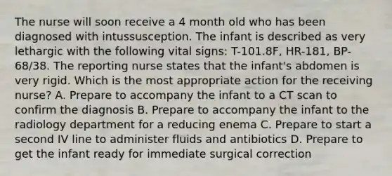 The nurse will soon receive a 4 month old who has been diagnosed with intussusception. The infant is described as very lethargic with the following vital signs: T-101.8F, HR-181, BP-68/38. The reporting nurse states that the infant's abdomen is very rigid. Which is the most appropriate action for the receiving nurse? A. Prepare to accompany the infant to a CT scan to confirm the diagnosis B. Prepare to accompany the infant to the radiology department for a reducing enema C. Prepare to start a second IV line to administer fluids and antibiotics D. Prepare to get the infant ready for immediate surgical correction