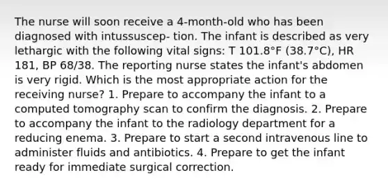 The nurse will soon receive a 4-month-old who has been diagnosed with intussuscep- tion. The infant is described as very lethargic with the following vital signs: T 101.8°F (38.7°C), HR 181, BP 68/38. The reporting nurse states the infant's abdomen is very rigid. Which is the most appropriate action for the receiving nurse? 1. Prepare to accompany the infant to a computed tomography scan to confirm the diagnosis. 2. Prepare to accompany the infant to the radiology department for a reducing enema. 3. Prepare to start a second intravenous line to administer fluids and antibiotics. 4. Prepare to get the infant ready for immediate surgical correction.