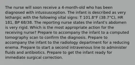 The nurse will soon receive a 4-month-old who has been diagnosed with intussusception. The infant is described as very lethargic with the following vital signs: T 101.8°F (38.7°C), HR 181, BP 68/38. The reporting nurse states the infant's abdomen is very rigid. Which is the most appropriate action for the receiving nurse? Prepare to accompany the infant to a computed tomography scan to confirm the diagnosis. Prepare to accompany the infant to the radiology department for a reducing enema. Prepare to start a second intravenous line to administer fluids and antibiotics. Prepare to get the infant ready for immediate surgical correction.