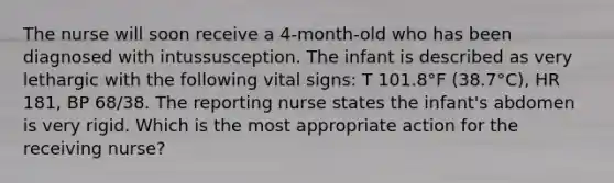 The nurse will soon receive a 4-month-old who has been diagnosed with intussusception. The infant is described as very lethargic with the following vital signs: T 101.8°F (38.7°C), HR 181, BP 68/38. The reporting nurse states the infant's abdomen is very rigid. Which is the most appropriate action for the receiving nurse?