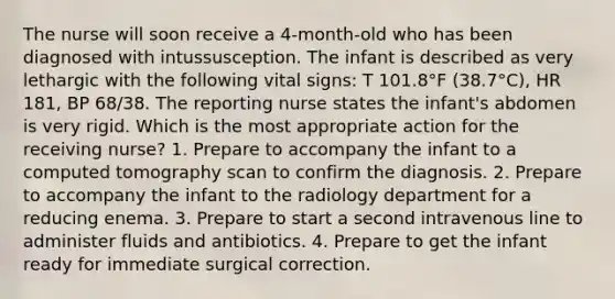 The nurse will soon receive a 4-month-old who has been diagnosed with intussusception. The infant is described as very lethargic with the following vital signs: T 101.8°F (38.7°C), HR 181, BP 68/38. The reporting nurse states the infant's abdomen is very rigid. Which is the most appropriate action for the receiving nurse? 1. Prepare to accompany the infant to a computed tomography scan to confirm the diagnosis. 2. Prepare to accompany the infant to the radiology department for a reducing enema. 3. Prepare to start a second intravenous line to administer fluids and antibiotics. 4. Prepare to get the infant ready for immediate surgical correction.