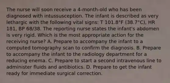 The nurse will soon receive a 4-month-old who has been diagnosed with intussusception. The infant is described as very lethargic with the following vital signs: T 101.8°F (38.7°C), HR 181, BP 68/38. The reporting nurse states the infant's abdomen is very rigid. Which is the most appropriate action for the receiving nurse? A. Prepare to accompany the infant to a computed tomography scan to confirm the diagnosis. B. Prepare to accompany the infant to the radiology department for a reducing enema. C. Prepare to start a second intravenous line to administer fluids and antibiotics. D. Prepare to get the infant ready for immediate surgical correction.