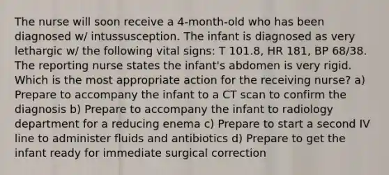 The nurse will soon receive a 4-month-old who has been diagnosed w/ intussusception. The infant is diagnosed as very lethargic w/ the following vital signs: T 101.8, HR 181, BP 68/38. The reporting nurse states the infant's abdomen is very rigid. Which is the most appropriate action for the receiving nurse? a) Prepare to accompany the infant to a CT scan to confirm the diagnosis b) Prepare to accompany the infant to radiology department for a reducing enema c) Prepare to start a second IV line to administer fluids and antibiotics d) Prepare to get the infant ready for immediate surgical correction