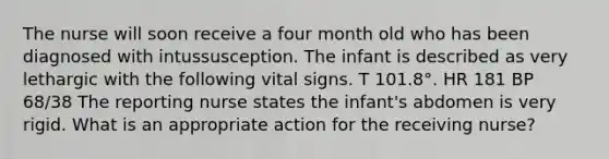 The nurse will soon receive a four month old who has been diagnosed with intussusception. The infant is described as very lethargic with the following vital signs. T 101.8°. HR 181 BP 68/38 The reporting nurse states the infant's abdomen is very rigid. What is an appropriate action for the receiving nurse?