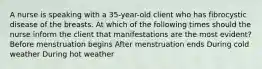 A nurse is speaking with a 35-year-old client who has fibrocystic disease of the breasts. At which of the following times should the nurse inform the client that manifestations are the most evident? Before menstruation begins After menstruation ends During cold weather During hot weather