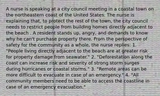 A nurse is speaking at a city council meeting in a coastal town on the northeastern coast of the United States. The nurse is explaining that, to protect the rest of the town, the city council needs to restrict people from building homes directly adjacent to the beach . A resident stands up, angry, and demands to know why he can't purchase property there. From the perspective of safety for the community as a whole, the nurse replies: 1. "People living directly adjacent to the beach are at greater risk for property damage from seawater." 2. "Deforestation along the coast can increase risk and severity of strong storm surges during hurricanes or coastal storms." 3. "Remote areas can be more difficult to evacuate in case of an emergency." 4. "All community members need to be able to access the coastline in case of an emergency evacuation."