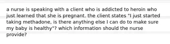 a nurse is speaking with a client who is addicted to heroin who just learned that she is pregnant. the client states "I just started taking methadone, is there anything else I can do to make sure my baby is healthy"? which information should the nurse provide?