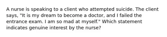 A nurse is speaking to a client who attempted suicide. The client says, "It is my dream to become a doctor, and I failed the entrance exam. I am so mad at myself." Which statement indicates genuine interest by the nurse?