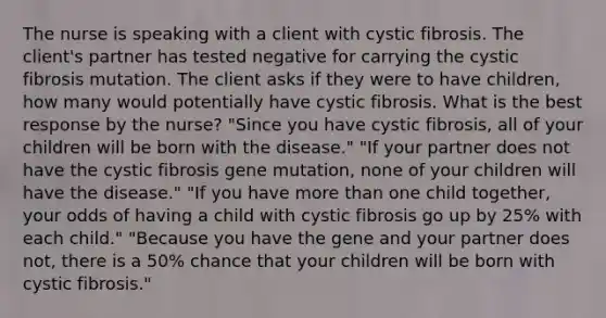 The nurse is speaking with a client with cystic fibrosis. The client's partner has tested negative for carrying the cystic fibrosis mutation. The client asks if they were to have children, how many would potentially have cystic fibrosis. What is the best response by the nurse? "Since you have cystic fibrosis, all of your children will be born with the disease." "If your partner does not have the cystic fibrosis gene mutation, none of your children will have the disease." "If you have more than one child together, your odds of having a child with cystic fibrosis go up by 25% with each child." "Because you have the gene and your partner does not, there is a 50% chance that your children will be born with cystic fibrosis."