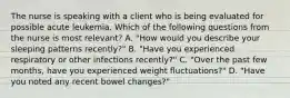 The nurse is speaking with a client who is being evaluated for possible acute leukemia. Which of the following questions from the nurse is most relevant? A. "How would you describe your sleeping patterns recently?" B. "Have you experienced respiratory or other infections recently?" C. "Over the past few months, have you experienced weight fluctuations?" D. "Have you noted any recent bowel changes?"