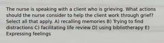 The nurse is speaking with a client who is grieving. What actions should the nurse consider to help the client work through grief? Select all that apply. A) recalling memories B) Trying to find distractions C) facilitating life review D) using bibliotherapy E) Expressing feelings