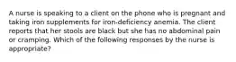 A nurse is speaking to a client on the phone who is pregnant and taking iron supplements for iron-deficiency anemia. The client reports that her stools are black but she has no abdominal pain or cramping. Which of the following responses by the nurse is appropriate?