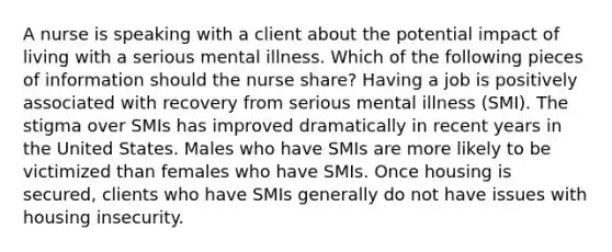 A nurse is speaking with a client about the potential impact of living with a serious mental illness. Which of the following pieces of information should the nurse share? Having a job is positively associated with recovery from serious mental illness (SMI). The stigma over SMIs has improved dramatically in recent years in the United States. Males who have SMIs are more likely to be victimized than females who have SMIs. Once housing is secured, clients who have SMIs generally do not have issues with housing insecurity.