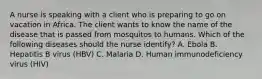 A nurse is speaking with a client who is preparing to go on vacation in Africa. The client wants to know the name of the disease that is passed from mosquitos to humans. Which of the following diseases should the nurse identify? A. Ebola B. Hepatitis B virus (HBV) C. Malaria D. Human immunodeficiency virus (HIV)