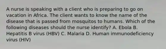 A nurse is speaking with a client who is preparing to go on vacation in Africa. The client wants to know the name of the disease that is passed from mosquitos to humans. Which of the following diseases should the nurse identify? A. Ebola B. Hepatitis B virus (HBV) C. Malaria D. Human immunodeficiency virus (HIV)