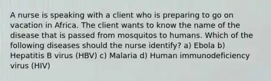 A nurse is speaking with a client who is preparing to go on vacation in Africa. The client wants to know the name of the disease that is passed from mosquitos to humans. Which of the following diseases should the nurse identify? a) Ebola b) Hepatitis B virus (HBV) c) Malaria d) Human immunodeficiency virus (HIV)