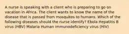 A nurse is speaking with a client who is preparing to go on vacation in Africa. The client wants to know the name of the disease that is passed from mosquitos to humans. Which of the following diseases should the nurse identify? Ebola Hepatitis B virus (HBV) Malaria Human immunodeficiency virus (HIV)