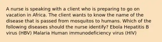 A nurse is speaking with a client who is preparing to go on vacation in Africa. The client wants to know the name of the disease that is passed from mosquitos to humans. Which of the following diseases should the nurse identify? Ebola Hepatitis B virus (HBV) Malaria Human immunodeficiency virus (HIV)