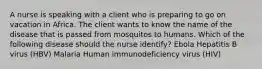 A nurse is speaking with a client who is preparing to go on vacation in Africa. The client wants to know the name of the disease that is passed from mosquitos to humans. Which of the following disease should the nurse identify? Ebola Hepatitis B virus (HBV) Malaria Human immunodeficiency virus (HIV)