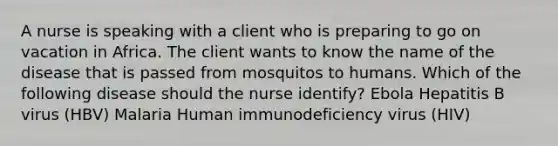 A nurse is speaking with a client who is preparing to go on vacation in Africa. The client wants to know the name of the disease that is passed from mosquitos to humans. Which of the following disease should the nurse identify? Ebola Hepatitis B virus (HBV) Malaria Human immunodeficiency virus (HIV)