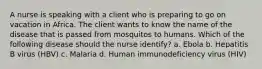 A nurse is speaking with a client who is preparing to go on vacation in Africa. The client wants to know the name of the disease that is passed from mosquitos to humans. Which of the following disease should the nurse identify? a. Ebola b. Hepatitis B virus (HBV) c. Malaria d. Human immunodeficiency virus (HIV)